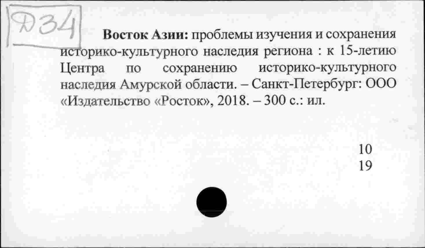 ﻿Восток Азии: проблемы изучения и сохранения историко-культурного наследия региона : к 15-летию
Центра по сохранению историко-культурного наследия Амурской области. - Санкт-Петербург: ООО «Издательство «Росток», 2018. - 300 с.: ил.
10
19